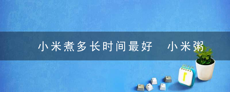 小米煮多长时间最好 小米粥的做法大全
